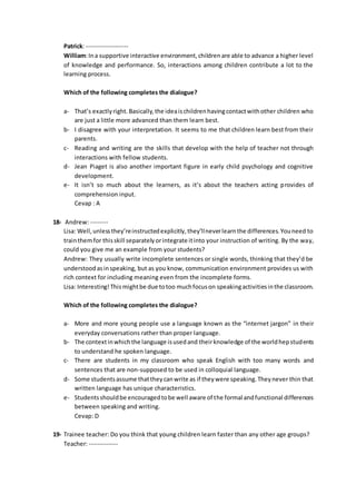 Patrick: -------------------
William:Ina supportive interactive environment,childrenare able to advance a higher level
of knowledge and performance. So, interactions among children contribute a lot to the
learning process.
Which of the following completes the dialogue?
a- That’s exactlyright. Basically,the ideaischildrenhavingcontactwithother children who
are just a little more advanced than them learn best.
b- I disagree with your interpretation. It seems to me that children learn best from their
parents.
c- Reading and writing are the skills that develop with the help of teacher not through
interactions with fellow students.
d- Jean Piaget is also another important figure in early child psychology and cognitive
development.
e- It isn’t so much about the learners, as it’s about the teachers acting provides of
comprehension input.
Cevap : A
18- Andrew: --------
Lisa: Well,unlessthey’reinstructedexplicitly,they’llneverlearnthe differences.Youneed to
trainthemfor thisskill separatelyorintegrate itinto your instruction of writing. By the way,
could you give me an example from your students?
Andrew: They usually write incomplete sentences or single words, thinking that they’d be
understoodasinspeaking, but as you know, communication environment provides us with
rich context for including meaning even from the incomplete forms.
Lisa: Interesting!Thismightbe due totoo muchfocuson speakingactivitiesinthe classroom.
Which of the following completes the dialogue?
a- More and more young people use a language known as the “internet jargon” in their
everyday conversations rather than proper language.
b- The contextinwhichthe language isusedand theirknowledge of the worldhepstudents
to understand he spoken language.
c- There are students in my classroom who speak English with too many words and
sentences that are non-supposed to be used in colloquial language.
d- Some studentsassume thattheycanwrite as if theywere speaking.Theynever thin that
written language has unique characteristics.
e- Studentsshouldbe encouragedtobe well aware of the formal andfunctional differences
between speaking and writing.
Cevap: D
19- Trainee teacher: Do you think that young children learn faster than any other age groups?
Teacher: -------------
 