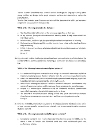 Trainee teacher: One of the most common beliefs about age and language learning is that
young children are known to be good imitators, and thus they can achieve native-like
pronunciation.
Teacher:Yes,however,apartfrompronunciationability,itappearsthatadultsandteenagers
outperform young learners in my aspects.
Which of the following completes the dialogue?
a- We should consider all learners in the same way regardless of their age.
b- In my opinion, young children respond to meaning even if they don’t understand
individual words.
c- Unfortunately, the older age groups already have their own patterns of learning.
d- I believethat,unlike young children, older learners have a clear understanding of what
they’re learning.
e- I think it depends heavily on what you’re teaching and which technique and principles
you promote.
Cevap : E
20- It isextremely striking that human beings have been communicating so efficiently that the
number of times communication in a monolingual community breaks down is remarkably
low.
Which of the following is a restatement of given sentence?
a- It isveryastonishingtosee how well humanbeingscancommunicate withoutanyfailure
incommunicationprovided that they all come from the same monolingual community.
b- Evenif the membersof a particular community all speak the same language, significant
breakdowns in communication can be relatively frequent.
c- What isquite amazingaboutpeople’sabilitytocommunicate sowell isthe fact that they
are very few communication problems among those who speak the same language.
d- People in a monolingual community have an incredible ability to communicate
successfully even when there is little opportunity to do so.
e- The amount of miscommunication among people who speak efficiently clear shows
those human beings can communicate very well in a monolingual community.
Cevap: C
21- Since the mid-1980s, momentumhasgrown to develop educational standards whose aim is
to have common goals for instruction and criteria for performance to which all schools and
students are held.
Which of the following is a restatement of the given sentence?
a- Educational standards have received considerable attention since mid-1980s, and the
result is that all schools and students share the same instructional goals and
performance criteria.
 