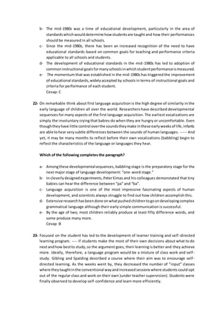 b- The mid-1980s was a time of educational development, particularly in the area of
standardswhichwoulddetermine how studentsare taught and how their performances
should be measured in all schools.
c- Since the mid-1980s, there has been an increased recognition of the need to have
educational standards based on common goals for teaching and performance criteria
applicable to all schools and students.
d- The development of educational standards in the mid-1980s has led to adoption of
commoninstructional goalsformanyschoolsinwhichstudentperformanceismeasured.
e- The momentum that was established in the mid-1980s has triggered the improvement
of educational standards,widelyaccepted by schools in terms of instructional goals and
criteria for performance of each student.
Cevap: C
22- On remarkable think about first language acquisition is the high degree of similarity in the
early language of children all over the world. Researchers have described developmental
sequences for many aspects of the first language acquisition. The earliest vocalizations are
simply the involuntary crying that babies do when they are hungry or uncomfortable. Even
thoughtheyhave little control overthe soundstheymake inthese earlyweeksof life,infants
are able tohear verysubtle differences between the sounds of human languages. ----- And
yet, it may be many months to reflect before their own vocalizations (babbling) begin to
reflect the characteristics of the language or languages they hear.
Which of the following completes the paragraph?
a- Amongthese developmentalsequences, babbling stage is the preparatory stage for the
next major stage of language development: “one-word stage.”
b- In cleverlydesignedexperiments,PeterEimas and his colleagues demonstated that tiny
babies can hear the difference between “pa” and “ba”.
c- Language acquisition is one of the most impressive fascinating aspects of human
development, and scientists always struggle to find out how children accomplish this.
d- Extensive researchhasbeendone onwhatpushedchildrentogoondevelopingcomplex
grammatical language although their early simple communication is successful.
e- By the age of two, most children reliably produce at least fifty difference words, and
some produce many more.
Cevap :B
23- Focused on the student has led to the development of learner training and self-directed
learning program. ---- if students make the most of their own decisions about what to do
nextandhow bestto study,so the argument goes, their learning is better and they achieve
more. Ideally, therefore, a language program would be a mixture of class work and self-
study. Gibling and Spalding described a course where their aim was to encourage self-
directed learning. As the weeks went by, they decreased the number of “input” classes
where theytaughtinthe conventional wayandincreasedsessionswhere students could opt
out of the regular class and work on their own )under teacher supervision). Students were
finally observed to develop self-confidence and learn more efficiently.
 