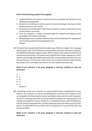 Which of the following completes the paragraph?
a- Coupled with this are exercises an advices on how to approach learning tasks such as
reading and writing reports.
b- Despite the controlling role of the teacher in most methodologies, they have all been
called humanistic in some circles.
c- Conversely, in a method called “total physical response”, students simply have to carry
out the teacher’s commands.
d- There are, however, a number of disadvantages for students and weakness in the
knowledge constructed in such a way.
e- Methodologistshave turnedtheirattention not just to the teaching of the language but
also to training students how to be good learners.
Cevap: E
24- (I) Teachershave alwaysknownthattheirstudentshave different strengths. (II) In language
teaching field, some of the differences among students have been attributed to students’
havingdifferentlearningorcognitive styles.(III) Forinstance,some studentsare bettervisual
learnersthanaural learners.(IV) Teacherswhorecognizerthe multiple intelligences of their
students acknowledge that students bring with them several characteristics that influence
the way they learn. (V) They learn better when they are able to read new material rather
than simply listen to it though many learners can learn equally well either way.
Which of the sentences in the given paragraph is irrelevant, violating its unity and
coherence?
a- I
b- II
c- III
d- IV
e- V
Cevap : D
25- (I) Deciding on how many members of a group should include in problematic for some
teachers. (II) In general, it is safe to say that groups of more than seven students can be
unmanageable since the amount of student participation obviously falls and disintegration
may occur. (III) Group work offers enormous potential especially for listening tasks, joint
reading and cooperative writing. (IV) But this is not always the case, and a lot depends on
how the activity being performed. (V) Where decisions have to be taken as a result of the
activity, it is good idea to have an odd number in each group, but in general tasks, this may
not be reasonable.
Which of the sentences in the given paragraph is irrelevant, violating its unity and
coherence?
 
