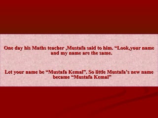 One day his Maths teacher ,Mustafa said to him. “Look,your nameOne day his Maths teacher ,Mustafa said to him. “Look,your name
and my name are the same.and my name are the same.
Let your name be “Mustafa Kemal”. So little Mustafa’s new nameLet your name be “Mustafa Kemal”. So little Mustafa’s new name
became “Mustafa Kemal”became “Mustafa Kemal”
 