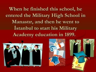 When he finished this school, heWhen he finished this school, he
entered the Military High School inentered the Military High School in
Manastır, and then he went toManastır, and then he went to
İstanbul to start his Militaryİstanbul to start his Military
Academy education in 1899.Academy education in 1899.
 