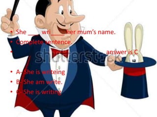 • She ___ wri____ her mum’s name.
• Complete sentence.
• answer is C
• A- She is writeing
• B- She am write.
• C- She is writing
 