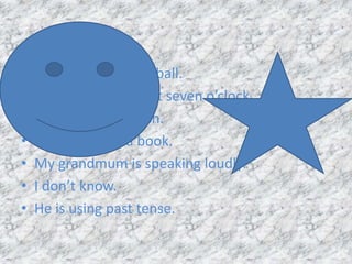 • I am playing basketball.
• They are woke up at seven o’clock.
• He learning Spanish.
• She is reading a book.
• My grandmum is speaking loudly.
• I don’t know.
• He is using past tense.
 