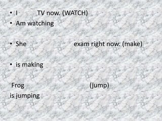 • I TV now. (WATCH)
• Am watching
• She exam right now. (make)
• is making
Frog (jump)
is jumping
 