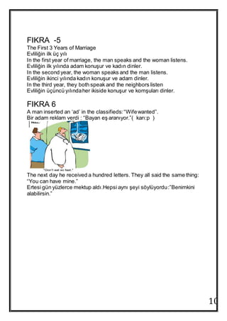 10
FIKRA -5
The First 3 Years of Marriage
Evliliğin ilk üç yılı
In the first year of marriage, the man speaks and the woman listens.
Evliliğin ilk yılında adam konuşur ve kadın dinler.
In the second year, the woman speaks and the man listens.
Evliliğin ikinci yılında kadın konuşur ve adam dinler.
In the third year, they both speak and the neighbors listen
Evliliğin üçüncü yılındaher ikiside konuşur ve komşuları dinler.
FIKRA 6
A man inserted an ‘ad’ in the classifieds:“Wifewanted”.
Bir adam reklam verdi : “Bayan eş aranıyor.”( karı:p )
The next day he received a hundred letters. They all said the same thing:
“You can have mine.”
Ertesi gün yüzlerce mektup aldı.Hepsi aynı şeyi söylüyordu:”Benimkini
alabilirsin.”
 