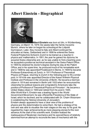 11
Albert Einstein - Biographical
Albert Einstein was born at Ulm, in Württemberg,
Germany, on March 14, 1879.Six weeks later the family moved to
Munich, where he later on began his schooling at the Luitpold
Gymnasium. Later, they moved to Italy and Albert continued his
education at Aarau, Switzerland and in 1896 he entered the Swiss
Federal Polytechnic Schoolin Zurich to be trained as a teacher in
physics and mathematics. In 1901,the year he gained his diploma,he
acquired Swiss citizenship and, as he was unable to find a teaching post,
he accepted a positionas technical assistant in the Swiss Patent Office.
In 1905 he obtained his doctor's degree.During his stay at the Patent
Office,and in his spare time, he produced much of his remarkable work
and in 1908 he was appointed Privatdozent in Berne. In 1909 he became
ProfessorExtraordinary at Zurich, in 1911 Professorof Theoretical
Physics at Prague, returning to Zurich in the following year to fill a similar
post. In 1914 he was appointed Directorof the Kaiser Wilhelm Physical
Institute and Professorin the University of Berlin. He became a German
citizen in 1914 and remained in Berlin until 1933 when he renounced his
citizenship for political reasons and emigrated to Americato take the
position of Professorof Theoretical Physics at Princeton*. He became a
United States citizen in 1940 and retired from his postin 1945.
After World War II, Einstein was a leading figure in the World
Government Movement, he was offeredthe Presidencyof the State of
Israel, which he declined,and he collaborated with Dr. Chaim Weizmann
in establishing the Hebrew University of Jerusalem.
Einstein always appeared to have a clear view of the problems of
physics and the determination to solve them. He had a strategy of his
own and was able to visualize the main stages on the way to his goal. He
regarded his major achievements as mere stepping-stones forthe next
advance.At the start of his scientific work, Einstein realized the
inadequacies of Newtonian mechanics and his special theory of relativity
stemmed from an attempt to reconcile the laws of mechanics with the
 
