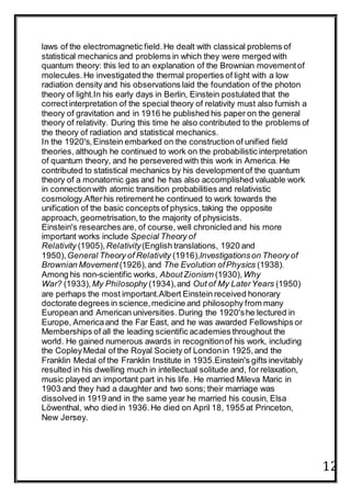 12
laws of the electromagnetic field.He dealt with classical problems of
statistical mechanics and problems in which they were merged with
quantum theory: this led to an explanation of the Brownian movementof
molecules.He investigated the thermal properties of light with a low
radiation density and his observations laid the foundation of the photon
theory of light.In his early days in Berlin, Einstein postulated that the
correctinterpretation of the special theory of relativity must also furnish a
theory of gravitation and in 1916 he published his paper on the general
theory of relativity. During this time he also contributed to the problems of
the theory of radiation and statistical mechanics.
In the 1920's,Einstein embarked on the construction of unified field
theories, although he continued to work on the probabilistic interpretation
of quantum theory, and he persevered with this work in America. He
contributed to statistical mechanics by his developmentof the quantum
theory of a monatomic gas and he has also accomplished valuable work
in connectionwith atomic transition probabilities and relativistic
cosmology.Afterhis retirement he continued to work towards the
unification of the basic concepts of physics,taking the opposite
approach, geometrisation,to the majority of physicists.
Einstein's researches are, of course, well chronicled and his more
important works include Special Theory of
Relativity (1905),Relativity(English translations, 1920 and
1950),General Theory of Relativity (1916),Investigationson Theory of
Brownian Movement (1926),and The Evolution ofPhysics (1938).
Among his non-scientific works, AboutZionism (1930), Why
War? (1933), My Philosophy (1934),and Out of My LaterYears (1950)
are perhaps the most important.Albert Einstein received honorary
doctorate degrees in science,medicine and philosophy from many
European and American universities. During the 1920'she lectured in
Europe, Americaand the Far East, and he was awarded Fellowships or
Memberships of all the leading scientific academies throughout the
world. He gained numerous awards in recognitionof his work, including
the CopleyMedal of the Royal Society of Londonin 1925,and the
Franklin Medal of the Franklin Institute in 1935.Einstein's gifts inevitably
resulted in his dwelling much in intellectual solitude and, for relaxation,
music played an important part in his life. He married Mileva Maric in
1903 and they had a daughter and two sons; their marriage was
dissolved in 1919 and in the same year he married his cousin, Elsa
Löwenthal, who died in 1936.He died on April 18, 1955 at Princeton,
New Jersey.
 