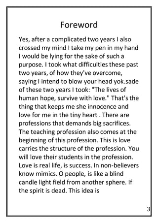 3
Foreword
Yes, after a complicated two years I also
crossed my mind I take my pen in my hand
I would be lying for the sake of such a
purpose. I took what difficulties these past
two years, of how they've overcome,
saying I intend to blow your head yok.sade
of these two years I took: "The lives of
human hope, survive with love." That's the
thing that keeps me she innocence and
love for me in the tiny heart . There are
professions that demands big sacrifices.
The teaching profession also comes at the
beginning of this profession. This is love
carries the structure of the profession. You
will love their students in the profession.
Love is real life, is success. In non-believers
know mimics. O people, is like a blind
candle light field from another sphere. If
the spirit is dead. This idea is
 