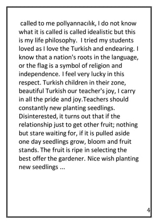 4
called to me pollyannacılık, I do not know
what it is called is called idealistic but this
is my life philosophy. I tried my students
loved as I love the Turkish and endearing. I
know that a nation's roots in the language,
or the flag is a symbol of religion and
independence. I feel very lucky in this
respect. Turkish children in their zone,
beautiful Turkish our teacher's joy, I carry
in all the pride and joy.Teachers should
constantly new planting seedlings.
Disinterested, it turns out that if the
relationship just to get other fruit; nothing
but stare waiting for, if it is pulled aside
one day seedlings grow, bloom and fruit
stands. The fruit is ripe in selecting the
best offer the gardener. Nice wish planting
new seedlings ...
 