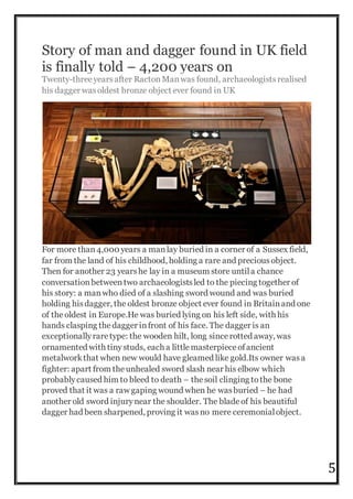 5
Story of man and dagger found in UK field
is finally told – 4,200 years on
Twenty-threeyearsafter RactonManwas found, archaeologistsrealised
his dagger wasoldest bronze object ever found in UK
For more than4,000 years a manlay buried in a corner of a Sussex field,
far from the land of his childhood, holding a rare and preciousobject.
Then for another 23 yearshe lay in a museum store untila chance
conversationbetweentwo archaeologistsled to the piecing together of
his story: a manwho died of a slashing sword wound and was buried
holding hisdagger, the oldest bronze object ever found in Britainand one
of theoldest in Europe.He was buried lying on his left side, with his
hands clasping thedagger infront of his face. The dagger is an
exceptionallyraretype: the wooden hilt, long sincerotted away, was
ornamented with tinystuds, each a littlemasterpieceofancient
metalworkthat when new would have gleamed like gold.Its owner wasa
fighter: apart from theunhealed sword slash near his elbow which
probablycaused him to bleed to death – thesoil clinging tothe bone
proved that it was a raw gaping wound when he wasburied – he had
another old sword injurynear the shoulder. The bladeof his beautiful
dagger had been sharpened, proving it wasno mere ceremonialobject.
 