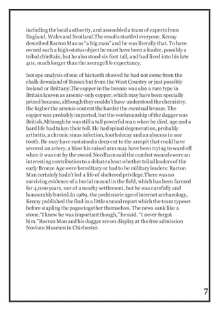 7
including thelocal authority, and assembled a team of expertsfrom
England, Walesand Scotland.Theresultsstartled everyone. Kenny
described RactonManas“a big man” and he was literally that. Tohave
owned such a high-statusobjecthemust have been a leader, possibly a
tribalchieftain, but healso stood six foot tall, and had lived into his late
40s, much longer thanthe averagelife expectancy.
Isotope analysis of one of histeeth showed he had not comefrom the
chalk downland of Sussex but from the West Country or just possibly
Ireland or Brittany.Thecopper inthe bronze was also a raretype in
Britainknown as arsenic-onlycopper, which may have been specially
prized because, although they couldn’t have understood thechemistry,
the higher the arsenic content theharder the eventual bronze. The
copper was probablyimported, but theworkmanship ofthe dagger was
British.Although hewasstill a tall powerful man when he died, ageand a
hard life had taken their toll. He had spinal degeneration, probably
arthritis, a chronic sinusinfection, tooth decay and an abscess in one
tooth. He may have sustained a deep cut to the armpit that could have
severed an artery, a blow his raised arm may have been trying to ward off
when it wascut by the sword.Needham said thecombat woundswerean
interesting contributiontoa debateabout whether triballeadersof the
early Bronze Agewere hereditaryor had to be militaryleaders: Racton
Mancertainlyhadn’t led a life of sheltered privilege.Therewasno
surviving evidence of a burialmound in the field, which has been farmed
for 4,000 years, nor of a nearby settlement, but he was carefully and
honourablyburied.In1989, the prehistoric ageofinternet archaeology,
Kenny published thefind in a little annualreport which the team typeset
before stapling thepagestogether themselves. The news sank like a
stone.“I knew he was importantthough,” hesaid. “I never forgot
him.”RactonManand hisdagger areon displayat the free admission
Novium Museum in Chichester.
 