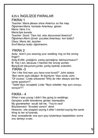 9
KISA İNGİLİZCE FIKRALAR
FIKRAI 1
Teacher: Maria please show America on the map.
Öğretmen:Maria haritada Amerikayı göster.
Maria: Here it is.
Maria:İşte burada
Teacher: Good. Then kid, who discovered America?
Öğretmen:Aferin.Şimdi çocuklar,Amerikayı kim buldu?
Class: Maria did ,teacher.
Sınıf:Mariya buldu öğretmenim.
FIKRA 2
Andy: Aren’t you wearing your wedding ring on the wrong
finger?
Andy:Evlilik yüzüğünü yanlış parmağına takmıyormusun?
B: Yes I am, because I married the wrong woman
Berg:Evet takıyorum,çünkü yanlış kadınla evlendim.
FIKRA -3
“Am I the first man you have ever loved?” John asked.
“Ben senin aşık olduğun ilk kişimiyim “diye sordu John.
“Of course,” Linda answered “Why do men always ask the
same question?”.
“Tabiki”diye cevapladı Linda “Niçin erkekler hep aynı soruyu
soruyor?”!
FIKRA - 4
When I was young I didn’t like going to weddings.
Gençken evlilik törenlerine gitmek istemezdim.
My grandmother would tell me, “You’re next”
Büyükannem “Sıradaki sensin” derdi.
However, she stopped saying it after I started saying the same
thing to her at funerals.
Ama cenazelerde ona aynı şeyi söylemeye başladıktan sonra
onu demeyi bıraktı.
 