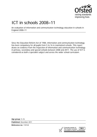 ICT in schools 2008–11
An evaluation of information and communication technology education in schools in
England 2008–11
Since the Education Reform Act of 1988, information and communication technology
has been compulsory for all pupils from 5 to 16 in maintained schools. This report
draws on evidence from the inspection of information and communication technology
in primary, secondary and special schools between 2008 and 2011. The use of ICT is
considered as both a specialist subject and across the wider school curriculum.
Age group: 5–16
Published: December 2011
Reference no: 110134
 