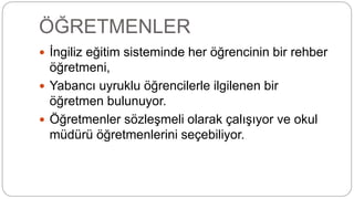 ÖĞRETMENLER
 İngiliz eğitim sisteminde her öğrencinin bir rehber
öğretmeni,
 Yabancı uyruklu öğrencilerle ilgilenen bir
öğretmen bulunuyor.
 Öğretmenler sözleşmeli olarak çalışıyor ve okul
müdürü öğretmenlerini seçebiliyor.
 