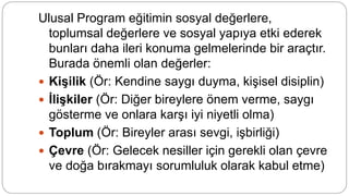 Ulusal Program eğitimin sosyal değerlere,
toplumsal değerlere ve sosyal yapıya etki ederek
bunları daha ileri konuma gelmelerinde bir araçtır.
Burada önemli olan değerler:
 Kişilik (Ör: Kendine saygı duyma, kişisel disiplin)
 İlişkiler (Ör: Diğer bireylere önem verme, saygı
gösterme ve onlara karşı iyi niyetli olma)
 Toplum (Ör: Bireyler arası sevgi, işbirliği)
 Çevre (Ör: Gelecek nesiller için gerekli olan çevre
ve doğa bırakmayı sorumluluk olarak kabul etme)
 