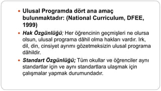  Ulusal Programda dört ana amaç
bulunmaktadır: (National Curriculum, DFEE,
1999)
 Hak Özgünlüğü; Her öğrencinin geçmişleri ne olursa
olsun, ulusal programa dâhil olma hakları vardır. Irk,
dil, din, cinsiyet ayrımı gözetmeksizin ulusal programa
dâhildir.
 Standart Özgünlüğü; Tüm okullar ve öğrenciler aynı
standartlar için ve aynı standartlara ulaşmak için
çalışmalar yapmak durumundadır.
 