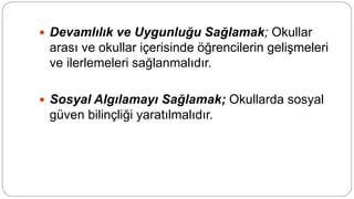  Devamlılık ve Uygunluğu Sağlamak; Okullar
arası ve okullar içerisinde öğrencilerin gelişmeleri
ve ilerlemeleri sağlanmalıdır.
 Sosyal Algılamayı Sağlamak; Okullarda sosyal
güven bilinçliği yaratılmalıdır.
 