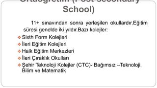 Ortaöğretim (Post-secondary
School)
11+ sınavından sonra yerleşilen okullardır.Eğitim
süresi genelde iki yıldır.Bazı kolejler:
 Sixth Form Kolejleri
 İleri Eğitim Kolejleri
 Halk Eğitim Merkezleri
 İleri Çıraklık Okulları
 Şehir Teknoloji Kolejler (CTC)- Bağımsız –Teknoloji,
Bilim ve Matematik
 