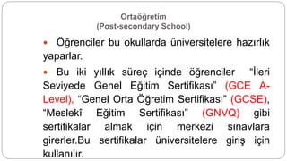Ortaöğretim
(Post-secondary School)
 Öğrenciler bu okullarda üniversitelere hazırlık
yaparlar.
 Bu iki yıllık süreç içinde öğrenciler “İleri
Seviyede Genel Eğitim Sertifikası” (GCE A-
Level), “Genel Orta Öğretim Sertifikası” (GCSE),
“Meslekî Eğitim Sertifikası” (GNVQ) gibi
sertifikalar almak için merkezi sınavlara
girerler.Bu sertifikalar üniversitelere giriş için
kullanılır.
 