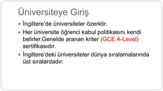 Üniversiteye Giriş
 İngiltere’de üniversiteler özerktir.
 Her üniversite öğrenci kabul politikasını kendi
belirler.Genelde aranan kriter (GCE A-Level)
sertifikasıdır.
 İngiltere’deki üniversiteler dünya sıralamalarında
üst sıralardadır.
 