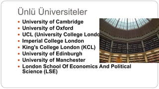 Ünlü Üniversiteler
 University of Cambridge
 University of Oxford
 UCL (University College London)
 Imperial College London
 King's College London (KCL)
 University of Edinburgh
 University of Manchester
 London School Of Economics And Political
Science (LSE)
 