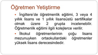 Öğretmen Yetiştirme
 İngiltere’de öğretmenlik eğitimi, 3 veya 4
yıllık lisans ve 1 yıllık lisansüstü sertifikalar
olmak üzere 2 grupta incelenebilir.
Öğretmenlik eğitimi ilgili kolejlerce verilir.
 İlkokul öğretmenlerinin çoğu lisans
mezunuyken ortaokullardaki öğretmenler
yüksek lisans derecesindedir.
 