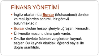 FİNANS YÖNETİMİ
 İngiliz okullarında Bursar (Muhasebeci) denilen
ve mali işlerden sorumlu bir görevli
bulunmaktadır.
 Bursar okulun hesap işleriyle uğraşan kimsedir.
 Üniversite mezunu olma şartı vardır.
 Okullar devlete ödenen vergilerden kaynak
sağlar. Bu kaynak okuldaki öğrenci sayısı ile
doğru orantılıdır.
 