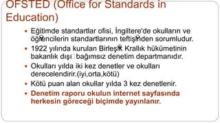 OFSTED (Office for Standards in
Education)
 EğŸitimde standartlar ofisi, İngiltere'de okulların ve
öğŸrencilerin standartlarının teftişŸinden sorumludur.
 1922 yılında kurulan BirleşŸik Krallık hükümetinin
bakanlık dışŸı bağımsız denetim departmanıdır.
 Okulları yılda iki kez denetler ve okulları
derecelendirir.(iyi,orta,kötü)
 Kötü puan alan okullar yılda 3 kez denetlenir.
 Denetim raporu okulun internet sayfasında
herkesin göreceği biçimde yayınlanır.
 