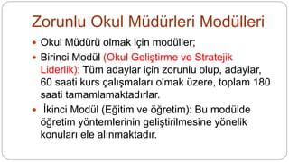 Zorunlu Okul Müdürleri Modülleri
 Okul Müdürü olmak için modüller;
 Birinci Modül (Okul Geliştirme ve Stratejik
Liderlik): Tüm adaylar için zorunlu olup, adaylar,
60 saati kurs çalışmaları olmak üzere, toplam 180
saati tamamlamaktadırlar.
 İkinci Modül (Eğitim ve öğretim): Bu modülde
öğretim yöntemlerinin geliştirilmesine yönelik
konuları ele alınmaktadır.
 