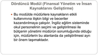 Dördüncü Modül (Finansal Yönetim ve İnsan
Kaynaklarını Geliştirme)
 Bu modülde müdürlere kaynakların etkili
kullanımına ilişkin bilgi ve beceriler
kazandırılmaya çalışılır. İngiliz eğitim sisteminde
okul personelinin seçimi ve geliştirilmesi ile
bütçenin yönetimi müdürün sorumluğunda olduğu
için, müdürlerin bu alanlarda da yetiştirilmesi ayrı
bir önem taşımaktadır.
 