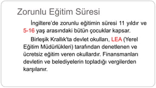 Zorunlu Eğitim Süresi
İngiltere’de zorunlu eğitimin süresi 11 yıldır ve
5-16 yaş arasındaki bütün çocuklar kapsar.
Birleşik Krallık'ta devlet okulları, LEA (Yerel
Eğitim Müdürlükleri) tarafından denetlenen ve
ücretsiz eğitim veren okullardır. Finansmanları
devletin ve belediyelerin topladığı vergilerden
karşılanır.
 