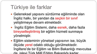 Türkiye ile farklar
 Geleneksel yapısını sürdürme eğiliminde olan
İngiliz halkı, bir yandan da seçkin bir sınıf
yetiştirmeye devam etmektedir.
 İngiliz Eğitim Sistemi, daha esnek, daha fazla
bireyselleştirilmiş bir eğitim hizmeti sunmaya
yönelmiştir.
 Eğitim sisteminin yönetsel yapısının ise, büyük
ölçüde yerel odaklı olduğu görülmektedir.
İngiltere’de bir Eğitim ve Bilim Bakanlığı mevcutsa
 
