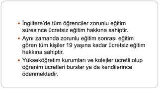 İngiltere’de tüm öğrenciler zorunlu eğitim
süresince ücretsiz eğitim hakkına sahiptir.
 Aynı zamanda zorunlu eğitim sonrası eğitim
gören tüm kişiler 19 yaşına kadar ücretsiz eğitim
hakkına sahiptir.
 Yükseköğretim kurumları ve kolejler ücretli olup
öğrenim ücretleri burslar ya da kendilerince
ödenmektedir.
 