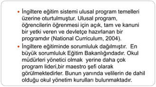  İngiltere eğitim sistemi ulusal program temelleri
üzerine oturtulmuştur. Ulusal program,
öğrencilerin öğrenmesi için açık, tam ve kanuni
bir yetki veren ve devletçe hazırlanan bir
programdır (National Curriculum, 2004).
 İngiltere eğitiminde sorumluluk dağılmıştır. En
büyük sorumluluk Eğitim Bakanlığındadır. Okul
müdürleri yönetici olmak yerine daha çok
program lideri,bir maestro şefi olarak
görülmektedirler. Bunun yanında velilerin de dahil
olduğu okul yönetim kurulları bulunmaktadır.
 