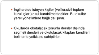  İngiltere’de isteyen kişiler (veliler,sivil toplum
kuruluşları) okul kurabilmektedirler. Bu okullar
yerel yönetimlere bağlı çalışırlar.
 Okullarda okutulacak zorunlu dersler dışında
seçmeli dersleri ve okutulacak kitapları kendileri
belirleme yetkisine sahiptirler.
 