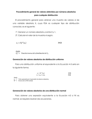Procedimiento general de valores obtenidos por números aleatorios
para cualquier distribución
El procedimiento general para obtener una muestra de valores xi de
una variable aleatoria X, cuya FDA es cualquier tipo de distribución
conocida, es el siguiente:
1º. Generar un número aleatorio ui entre 0 y 1.
2º. Calcular el valor de la muestra xi según,
Generación de valores aleatorios de distribución uniforme
Para una distribución uniforme el equivalente a la Ecuación 4-3 sería en
la siguiente forma:
Generación de valores aleatorios de una distribución normal
Para obtener una expresión equivalente a la Ecuación 4-3 si FX es
normal, se requiere resolver dos ecuaciones.
 