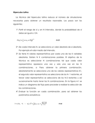 Hipercubo Latino
La técnica del hipercubo latino reduce el número de simulaciones
necesarias para obtener un resultado razonable. Los pasos son los
siguientes:
1º. Partir el rango de xi y en N intervalos, donde la probabilidad de xi
debe ser igual a 1/N.
2º. De cada intervalo N, se selecciona un valor aleatorio de xi aleatorio.
Por ejemplo el valor medio del intervalo.
3º. Se tiene N valores representativos por cada una de las K variables
aleatorias. Existen N K combinaciones posibles. El objetivo de la
técnica es seleccionar N combinaciones tal que cada valor
representativo aparezca una vez y solo una vez en las N
combinaciones. o Para obtener la primera combinación,
aleatoriamente se selecciona uno de los valores representativos K1,
el segundo valor representativo se selecciona de los N- 1 restantes, el
tercer valor representativo se selecciona de los N-2 restantes y así
sucesivamente hasta tener las N combinaciones. En la figura 4-1 se
indica un diagrama de flujo para proceder a realizar la selección de
las combinaciones.
4º. Evaluar la función en cada combinación, para así obtener los
parámetros estadísticos
 