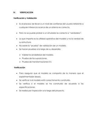 IV. VERIFICACION
Verificación y Validación
 Es el proceso de llevar a un nivel de confianza del usuario referente a
cualquier inferencia acerca de un sistema es correcta.
 Pero no se puede probar si un simulador es correcto o “verdadero”.
 Lo que importa es la utilidad operativa del modelo y no la verdad de
su estructura.
 No existe la “prueba” de validación de un modelo.
 Se hacen pruebas a lo largo de su desarrollo:
 Validar la sensibilidad del modelo.
 Prueba de las suposiciones.
 Prueba de transformaciones E-S
Verificación
 Para asegurar que el modelo se comporta de la manera que el
experimentador desea.
 Se verificar si el modelo está correctamente construido.
 Se verifica si el modelo se ha construido de acuerdo a las
especificaciones.
 Se realiza por inspección a lo largo del proyecto.
 