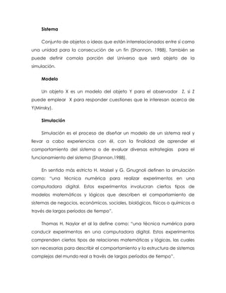 Sistema
Conjunto de objetos o ideas que están interrelacionados entre sí como
una unidad para la consecución de un fin (Shannon, 1988). También se
puede definir comola porción del Universo que será objeto de la
simulación.
Modelo
Un objeto X es un modelo del objeto Y para el observador Z, si Z
puede emplear X para responder cuestiones que le interesan acerca de
Y(Minsky).
Simulación
Simulación es el proceso de diseñar un modelo de un sistema real y
llevar a cabo experiencias con él, con la finalidad de aprender el
comportamiento del sistema o de evaluar diversas estrategias para el
funcionamiento del sistema (Shannon,1988).
En sentido más estricto H. Maisel y G. Gnugnoli definen la simulación
como: “una técnica numérica para realizar experimentos en una
computadora digital. Estos experimentos involucran ciertos tipos de
modelos matemáticos y lógicos que describen el comportamiento de
sistemas de negocios, económicos, sociales, biológicos, físicos o químicos a
través de largos períodos de tiempo”.
Thomas H. Naylor et al la define como: “una técnica numérica para
conducir experimentos en una computadora digital. Estos experimentos
comprenden ciertos tipos de relaciones matemáticas y lógicas, las cuales
son necesarias para describir el comportamiento y la estructura de sistemas
complejos del mundo real a través de largos períodos de tiempo”.
 