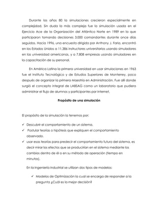 Durante los años 80 la simulaciones crecieron especialmente en
complejidad. Sin duda la más compleja fue la simulación usada en el
Ejercicio Ace de la Organización del Atlántico Norte en 1989 en la que
participaron tomando decisiones 3,000 comandantes durante once días
seguidos. Hacia 1996, una encuesta dirigida por Anthony J. Faria, encontró
en los Estados Unidos a 11,386 instructores universitarios usando simuladores
en las universidad americanas, y a 7,808 empresas usando simuladores en
la capacitación de su personal.
En América Latina la primera universidad en usar simulaciones en 1963
fue el Instituto Tecnológico y de Estudios Superiores de Monterrey, poco
después de organizar la primera Maestría en Administración. Fue allí donde
surgió el concepto integral de LABSAG como un laboratorio que pudiera
administrar el flujo de alumnos y participantes por Internet.
Propósito de una simulación
El propósito de la simulación la tenemos por:
 Descubrir el comportamiento de un sistema.
 Postular teorías o hipótesis que expliquen el comportamiento
observado.
 usar esas teorías para predecir el comportamiento futuro del sistema, es
decir mirar los efectos que se producirían en el sistema mediante los
cambios dentro de él o en su método de operación (tiempo en
minutos).
En la Ingeniería Industrial se utilizan dos tipos de modelos:
 Modelos de Optimización la cual se encarga de responder a la
pregunta ¿Cuál es la mejor decisión?
 