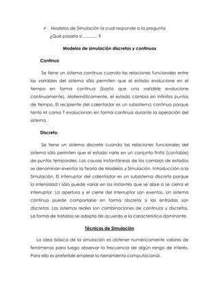  Modelos de Simulación la cual responde a la pregunta
¿Qué pasaría si ............ ?
Modelos de simulación discretos y continuos
Continuo
Se tiene un sistema continuo cuando las relaciones funcionales entre
las variables del sistema sólo permiten que el estado evolucione en el
tiempo en forma continua (basta que una variable evolucione
continuamente). Matemáticamente, el estado cambia en infinitos puntos
de tiempo. El recipiente del calentador es un subsistema continuo porque
tanto M como T evolucionan en forma continua durante la operación del
sistema.
Discreto:
Se tiene un sistema discreto cuando las relaciones funcionales del
sistema sólo permiten que el estado varíe en un conjunto finito (contable)
de puntos temporales. Las causas instantáneas de los cambios de estados
se denominan eventos la Teoría de Modelos y Simulación. Introducción a la
Simulación. El interruptor del calentador es un subsistema discreto porque
la intensidad I sólo puede variar en los instantes que se abre o se cierra el
interruptor. La apertura y el cierre del interruptor son eventos. Un sistema
continuo puede comportarse en forma discreta si las entradas son
discretas. Los sistemas reales son combinaciones de continuos y discretos.
La forma de tratarlos se adopta de acuerdo a la característica dominante.
Técnicas de Simulación
La idea básica de la simulación es obtener numéricamente valores de
fenómenos para luego observar la frecuencia de algún rango de interés.
Para ello es preferible emplear la herramienta computacional.
 