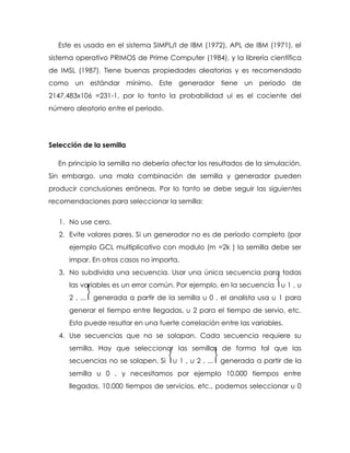 Este es usado en el sistema SIMPL/I de IBM (1972), APL de IBM (1971), el
sistema operativo PRIMOS de Prime Computer (1984), y la librería científica
de IMSL (1987). Tiene buenas propiedades aleatorias y es recomendado
como un estándar mínimo. Este generador tiene un periodo de
2147,483x106 =231-1, por lo tanto la probabilidad ui es el cociente del
número aleatorio entre el periodo.
Selección de la semilla
En principio la semilla no debería afectar los resultados de la simulación.
Sin embargo, una mala combinación de semilla y generador pueden
producir conclusiones erróneas. Por lo tanto se debe seguir las siguientes
recomendaciones para seleccionar la semilla:
1. No use cero.
2. Evite valores pares. Si un generador no es de periodo completo (por
ejemplo GCL multiplicativo con modulo (m =2k ) la semilla debe ser
impar. En otros casos no importa.
3. No subdivida una secuencia. Usar una única secuencia para todas
las variables es un error común. Por ejemplo, en la secuencia ⎨u 1 , u
2 , ...⎬ generada a partir de la semilla u 0 , el analista usa u 1 para
generar el tiempo entre llegadas, u 2 para el tiempo de servio, etc.
Esto puede resultar en una fuerte correlación entre las variables.
4. Use secuencias que no se solapan. Cada secuencia requiere su
semilla. Hay que seleccionar las semillas de forma tal que las
secuencias no se solapen. Si ⎨u 1 , u 2 , ...⎬ generada a partir de la
semilla u 0 , y necesitamos por ejemplo 10.000 tiempos entre
llegadas, 10.000 tiempos de servicios, etc., podemos seleccionar u 0
 