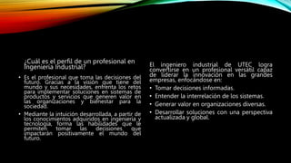 ¿Cuál es el perfil de un profesional en
Ingeniería Industrial?
• Es el profesional que toma las decisiones del
futuro. Gracias a la visión que tiene del
mundo y sus necesidades, enfrenta los retos
para implementar soluciones en sistemas de
productos y servicios que generen valor en
las organizaciones y bienestar para la
sociedad.
• Mediante la intuición desarrollada, a partir de
los conocimientos adquiridos en ingeniería y
tecnología, forma las habilidades que le
permiten tomar las decisiones que
impactarán positivamente el mundo del
futuro.
El ingeniero industrial de UTEC logra
convertirse en un profesional versátil capaz
de liderar la innovación en las grandes
empresas, enfocándose en:
• Tomar decisiones informadas.
• Entender la interrelación de los sistemas.
• Generar valor en organizaciones diversas.
• Desarrollar soluciones con una perspectiva
actualizada y global.
 