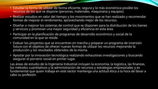 • Estudiar la forma de utilizar de forma eficiente, segura y lo más económica posible los
recursos de los que se dispone (personas, materiales, maquinaria y equipos).
• Realizar estudios en valor del tiempo y los movimientos que se han realizado y recomendar
formas de mejorar el rendimiento, aprovechando mejor de los recursos.
• Diseñar o mejorar los sistemas de control que se disponen para la distribución de los bienes
y servicios y promover una mayor seguridad y eficiencia en esta área.
• Participar en la planificación de programas de desarrollo económico y social de la
comunidad en la que se reside.
• Evaluar los proyectos que se encuentran en marcha y preparar un programa de inversión
futura con el objetivo de ofrecer nuevas formas de utilizar los recursos mejorando la
producción y los resultados obtenidos de la misma.
• Apostar por la innovación tecnológica realizando exhaustivas investigaciones y buscando
asegurar el porvenir social en primer lugar.
Las áreas de estudio de la Ingeniería Industrial incluyen la economía, la logística, las finanzas,
los métodos cuantitativos y la administración de recursos y estrategias empresariales y es
fundamental que quien trabaja en este sector mantenga una actitud ética a la hora de llevar a
cabo su profesión.
 