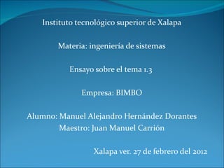 Instituto tecnológico superior de Xalapa Materia: ingeniería de sistemas Ensayo sobre el tema 1.3  Empresa: BIMBO Alumno: Manuel Alejandro Hernández Dorantes Maestro: Juan Manuel Carrión Xalapa ver. 27 de febrero del 2012  