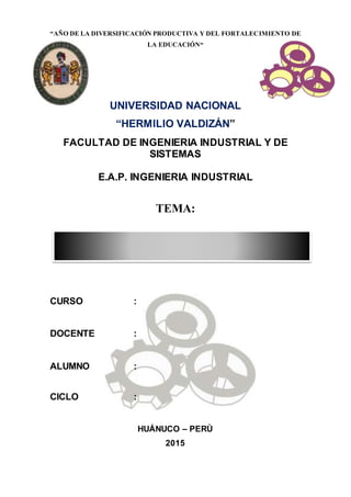 “AÑO DE LA DIVERSIFICACIÓN PRODUCTIVA Y DEL FORTALECIMIENTO DE
LA EDUCACIÓN“
UNIVERSIDAD NACIONAL
“HERMILIO VALDIZÁN”
FACULTAD DE INGENIERIA INDUSTRIAL Y DE
SISTEMAS
E.A.P. INGENIERIA INDUSTRIAL
TEMA:
CURSO :
DOCENTE :
ALUMNO :
CICLO :
HUÁNUCO – PERÙ
2015