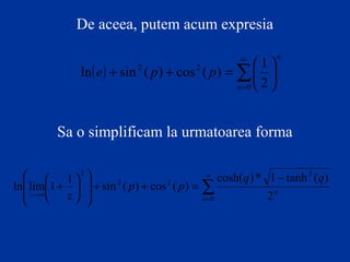 De aceea, putem acum expresia
( )
n
n
ppe ∑
∞
=






=++
0
22
2
1
)(cos)(sinln
Sa o simplificam la urmatoarea forma
∑
∞
=
∞→
−
=++














+
0
2
22
2
2
)(tanh1*)cosh(
)(cos)(sin
1
1limln
n
nz
qq
pp
z
 