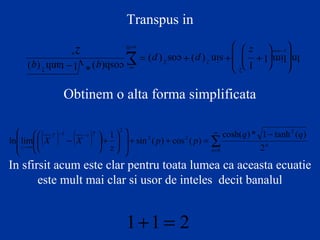 Transpus in
∑
∞
=
∞→
−
= + +














+
0
2
2 2
2
2
) ( tanh 1 *) cosh(
) ( cos ) ( sin
1
1 lim ln
n
n z
q q
p p
z
Obtinem o alta forma simplificata
( ) ( ) ∑
∞
=
−−
∞→
−
=++














+





−
0
2
22
2
11
2
)(tanh1*)cosh(
)(cos)(sin
1
!limln
n
n
TT
z
qq
pp
z
XX
In sfirsit acum este clar pentru toata lumea ca aceasta ecuatie
este mult mai clar si usor de inteles decit banalul
211 =+
 