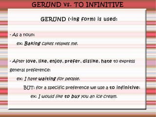 GERUND vs. TO INFINITIVE
GERUND (-ing form) is used:
- As a noun:
ex: Baking cakes relaxes me.

- After love, like, enjoy, prefer, dislike, hate to express
general preference:
ex: I hate waiting for people.
BUT: for a specific preference we use a to infinitive:
ex: I would like to buy you an ice cream.

 